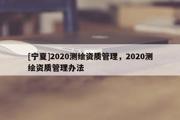 [寧夏]2020測繪資質管理，2020測繪資質管理辦法