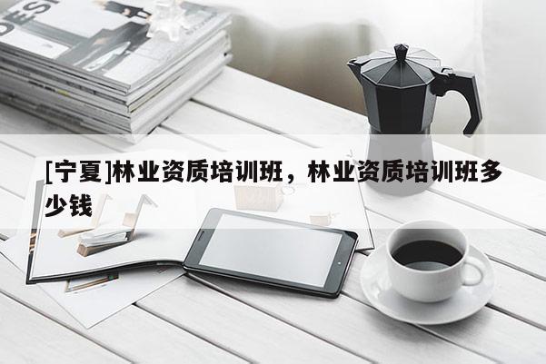 [寧夏]林業資質培訓班，林業資質培訓班多少錢