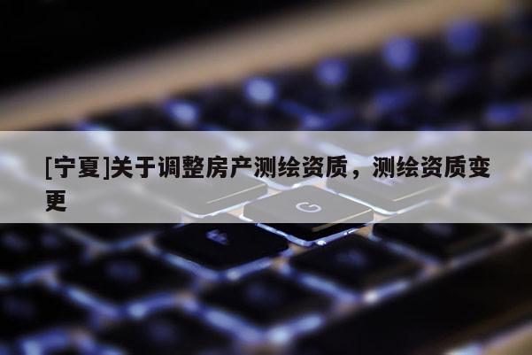 [寧夏]關于調整房產測繪資質，測繪資質變更