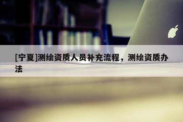 [寧夏]測繪資質人員補充流程，測繪資質辦法