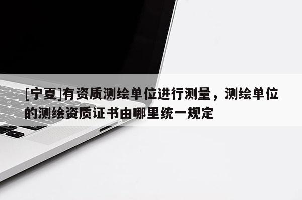 [寧夏]有資質(zhì)測繪單位進行測量，測繪單位的測繪資質(zhì)證書由哪里統(tǒng)一規(guī)定