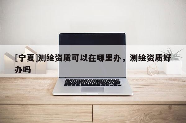 [寧夏]測(cè)繪資質(zhì)可以在哪里辦，測(cè)繪資質(zhì)好辦嗎