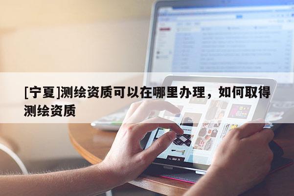 [寧夏]測繪資質可以在哪里辦理，如何取得測繪資質