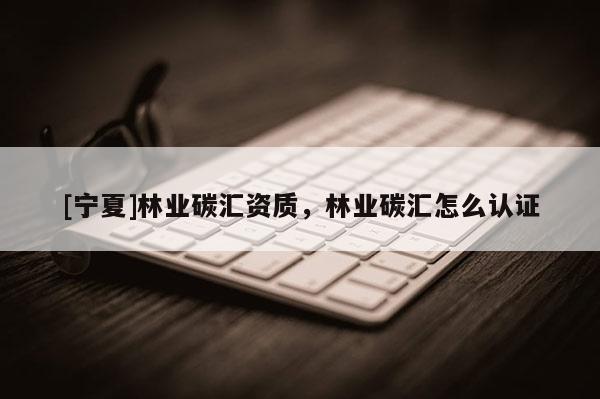 [寧夏]林業碳匯資質，林業碳匯怎么認證