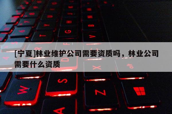[寧夏]林業維護公司需要資質嗎，林業公司需要什么資質