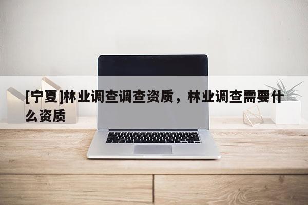 [寧夏]林業(yè)調查調查資質，林業(yè)調查需要什么資質