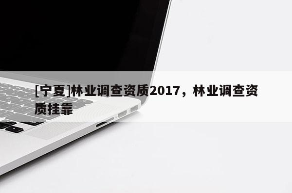[寧夏]林業調查資質2017，林業調查資質掛靠