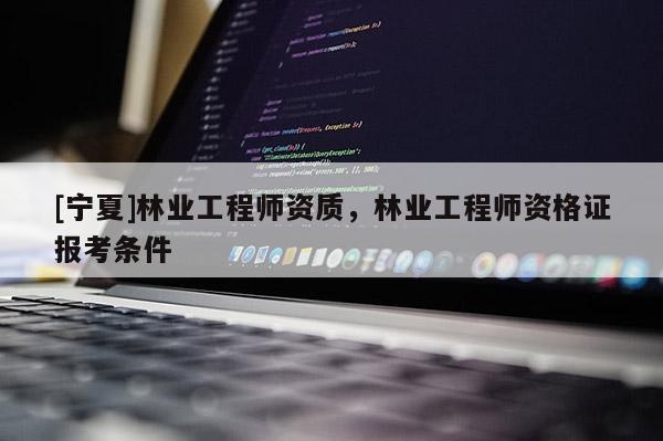 [寧夏]林業工程師資質，林業工程師資格證報考條件