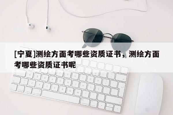 [寧夏]測繪方面考哪些資質證書，測繪方面考哪些資質證書呢