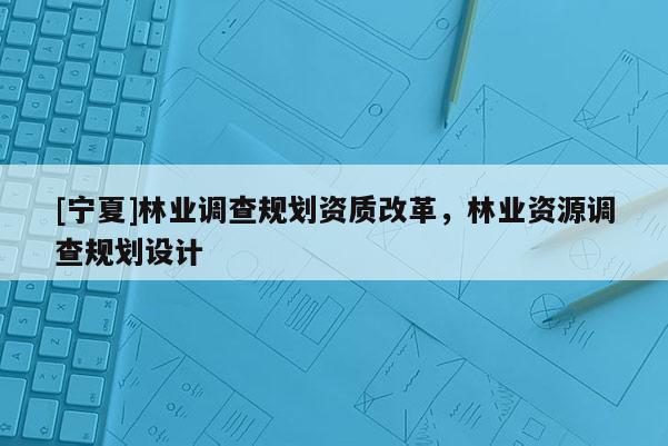 [寧夏]林業(yè)調查規(guī)劃資質改革，林業(yè)資源調查規(guī)劃設計