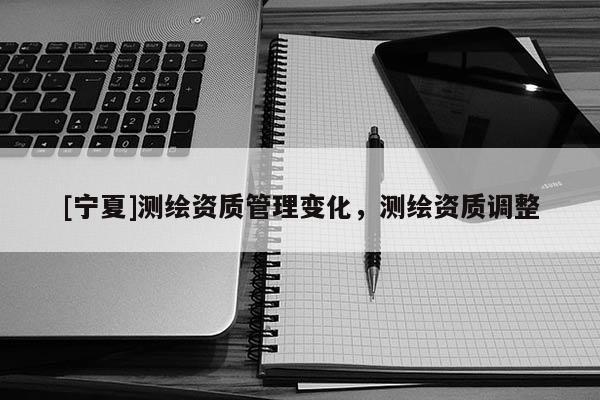 [寧夏]測繪資質管理變化，測繪資質調整