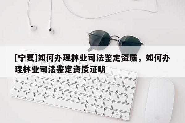 [寧夏]如何辦理林業司法鑒定資質，如何辦理林業司法鑒定資質證明