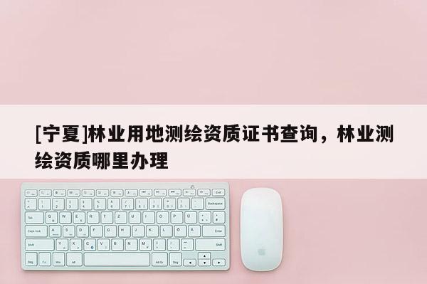 [寧夏]林業(yè)用地測繪資質(zhì)證書查詢，林業(yè)測繪資質(zhì)哪里辦理