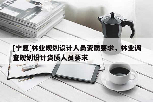 [寧夏]林業規劃設計人員資質要求，林業調查規劃設計資質人員要求