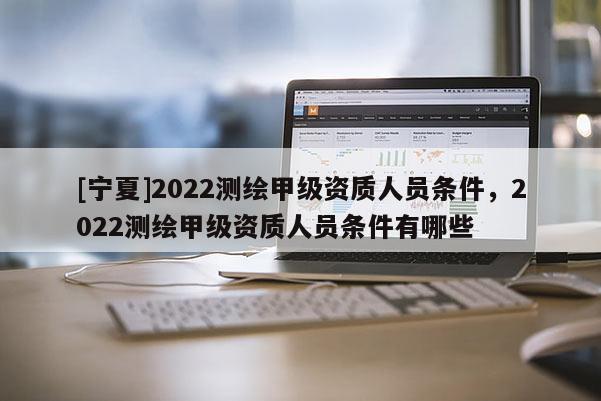 [寧夏]2022測(cè)繪甲級(jí)資質(zhì)人員條件，2022測(cè)繪甲級(jí)資質(zhì)人員條件有哪些