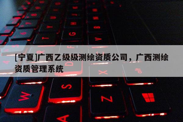 [寧夏]廣西乙級級測繪資質(zhì)公司，廣西測繪資質(zhì)管理系統(tǒng)