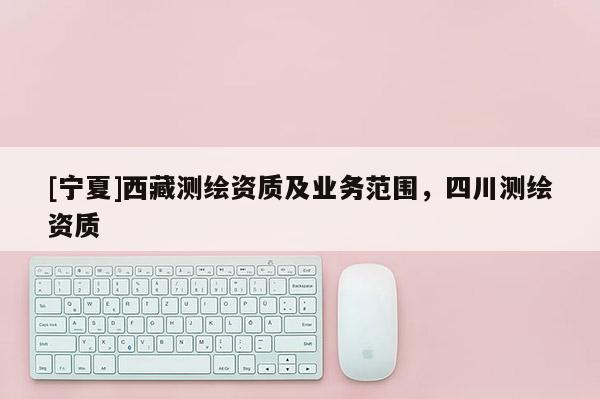 [寧夏]西藏測繪資質(zhì)及業(yè)務(wù)范圍，四川測繪資質(zhì)