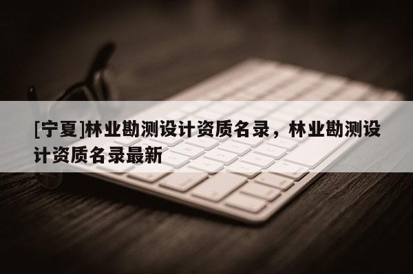 [寧夏]林業(yè)勘測(cè)設(shè)計(jì)資質(zhì)名錄，林業(yè)勘測(cè)設(shè)計(jì)資質(zhì)名錄最新