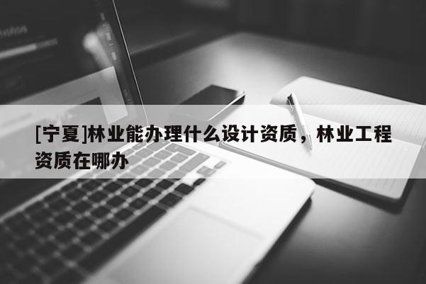 [寧夏]林業能辦理什么設計資質，林業工程資質在哪辦