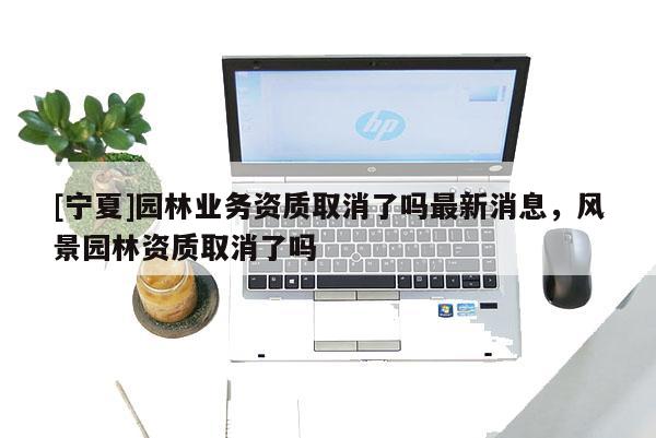 [寧夏]園林業(yè)務(wù)資質(zhì)取消了嗎最新消息，風(fēng)景園林資質(zhì)取消了嗎