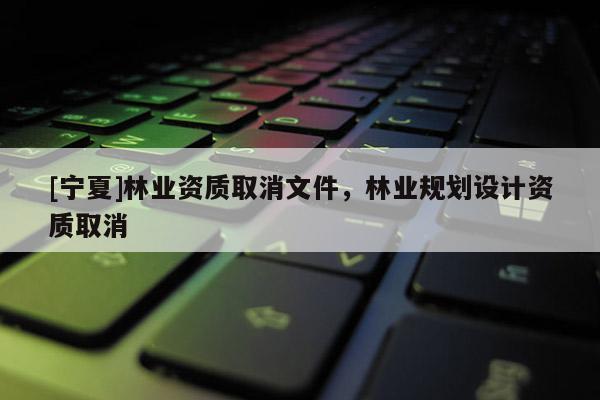 [寧夏]林業資質取消文件，林業規劃設計資質取消