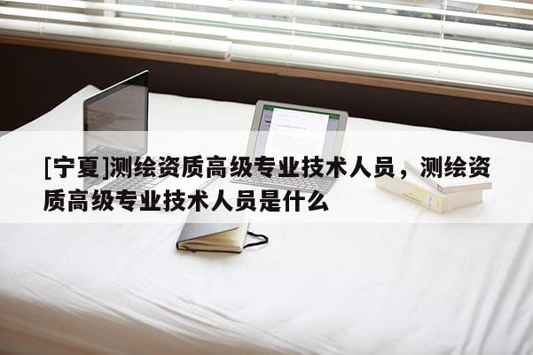 [寧夏]測繪資質高級專業技術人員，測繪資質高級專業技術人員是什么