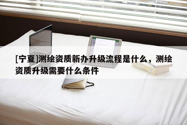 [寧夏]測繪資質新辦升級流程是什么，測繪資質升級需要什么條件