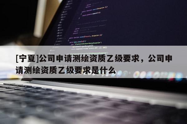 [寧夏]公司申請測繪資質乙級要求，公司申請測繪資質乙級要求是什么