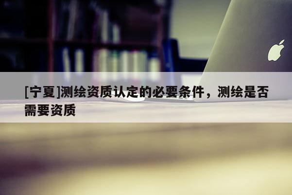 [寧夏]測繪資質認定的必要條件，測繪是否需要資質