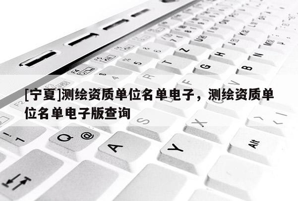 [寧夏]測繪資質單位名單電子，測繪資質單位名單電子版查詢