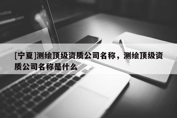 [寧夏]測繪頂級資質(zhì)公司名稱，測繪頂級資質(zhì)公司名稱是什么