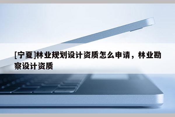[寧夏]林業規劃設計資質怎么申請，林業勘察設計資質