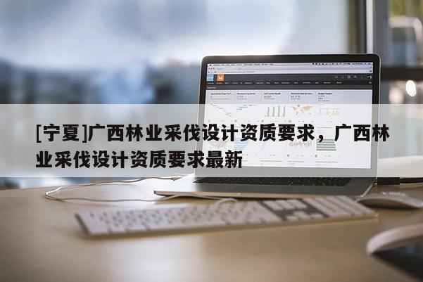 [寧夏]廣西林業(yè)采伐設(shè)計(jì)資質(zhì)要求，廣西林業(yè)采伐設(shè)計(jì)資質(zhì)要求最新