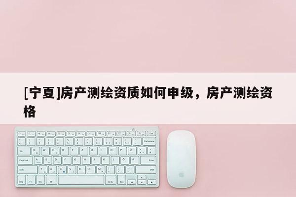 [寧夏]房產(chǎn)測繪資質(zhì)如何申級，房產(chǎn)測繪資格