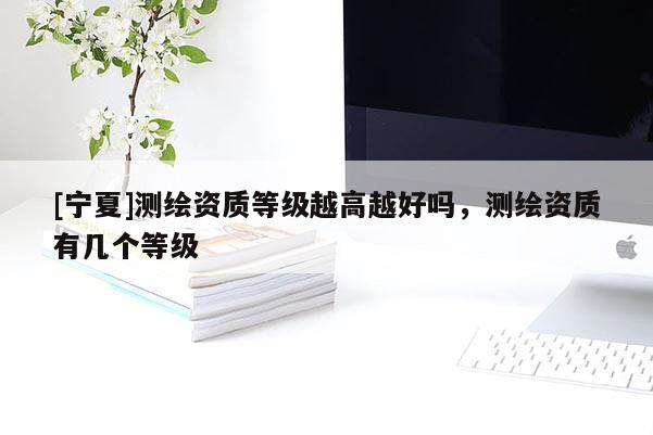 [寧夏]測繪資質(zhì)等級越高越好嗎，測繪資質(zhì)有幾個等級