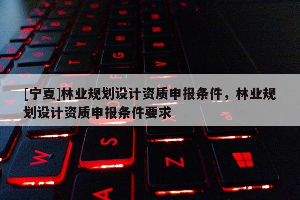 [寧夏]林業規劃設計資質申報條件，林業規劃設計資質申報條件要求