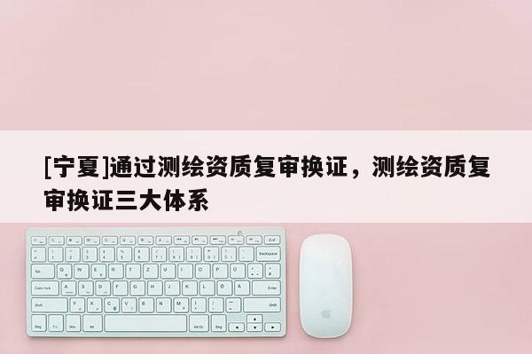 [寧夏]通過測繪資質復審換證，測繪資質復審換證三大體系