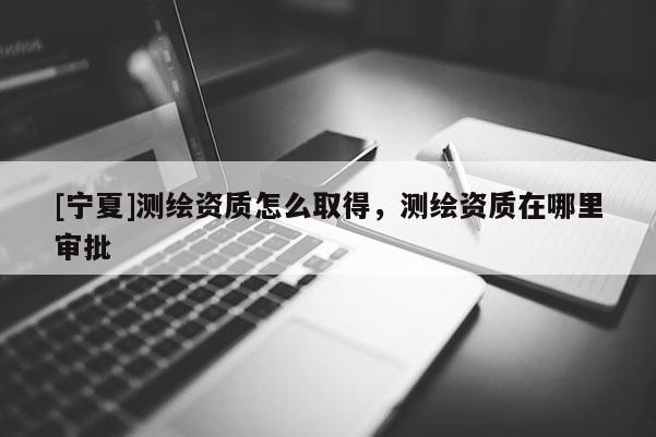 [寧夏]測繪資質怎么取得，測繪資質在哪里審批