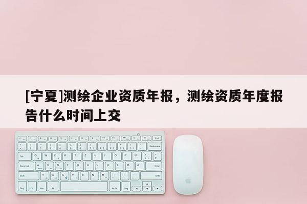 [寧夏]測繪企業(yè)資質(zhì)年報(bào)，測繪資質(zhì)年度報(bào)告什么時(shí)間上交