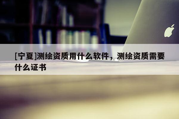 [寧夏]測繪資質用什么軟件，測繪資質需要什么證書