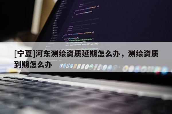 [寧夏]河東測繪資質延期怎么辦，測繪資質到期怎么辦