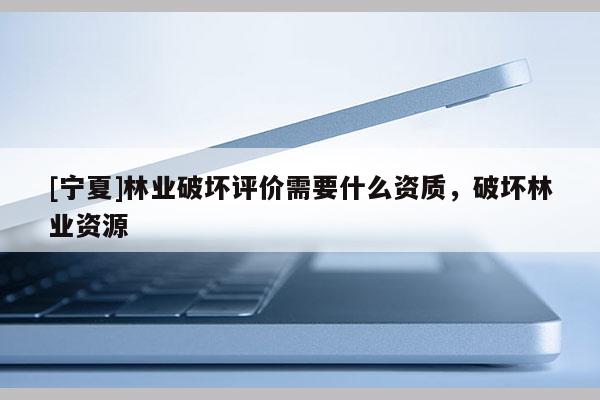 [寧夏]林業破壞評價需要什么資質，破壞林業資源