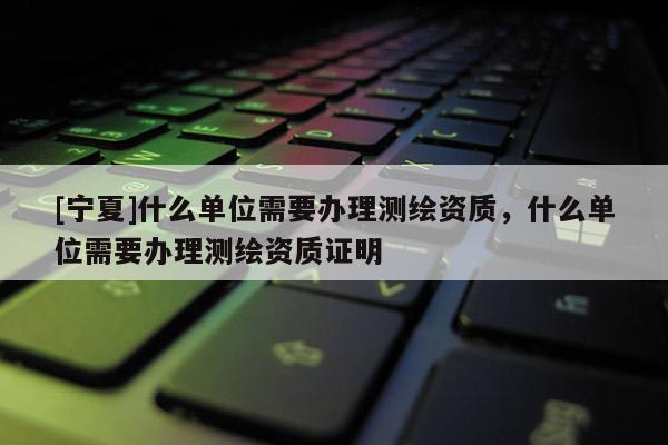 [寧夏]什么單位需要辦理測繪資質，什么單位需要辦理測繪資質證明