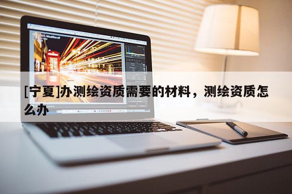 [寧夏]辦測(cè)繪資質(zhì)需要的材料，測(cè)繪資質(zhì)怎么辦