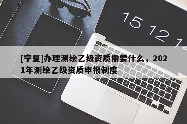 [寧夏]辦理測繪乙級資質(zhì)需要什么，2021年測繪乙級資質(zhì)申報制度