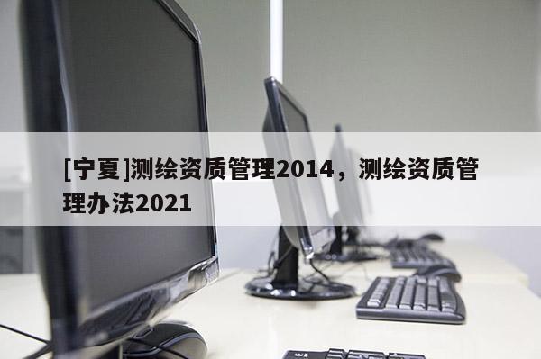 [寧夏]測繪資質管理2014，測繪資質管理辦法2021