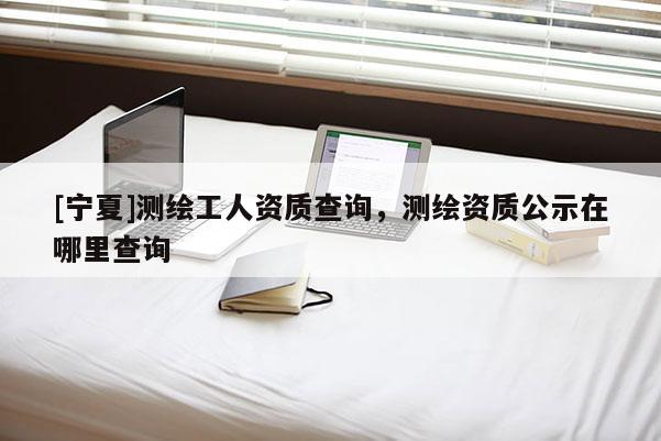 [寧夏]測繪工人資質查詢，測繪資質公示在哪里查詢