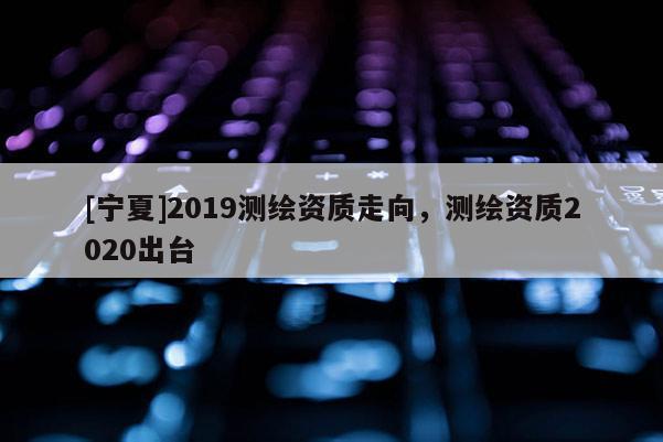 [寧夏]2019測繪資質(zhì)走向，測繪資質(zhì)2020出臺