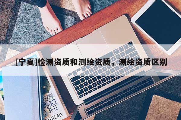 [寧夏]檢測(cè)資質(zhì)和測(cè)繪資質(zhì)，測(cè)繪資質(zhì)區(qū)別