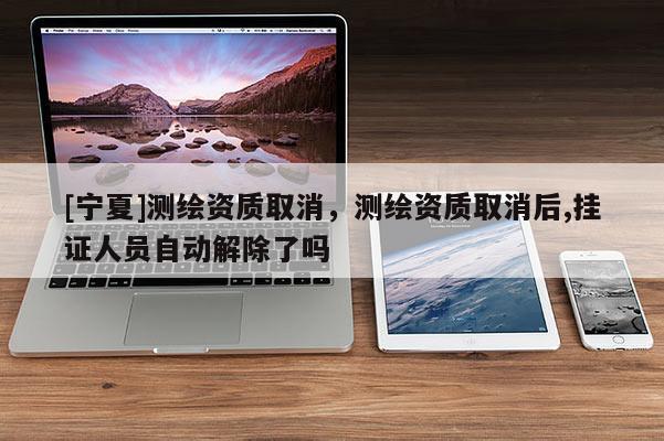 [寧夏]測(cè)繪資質(zhì)取消，測(cè)繪資質(zhì)取消后,掛證人員自動(dòng)解除了嗎